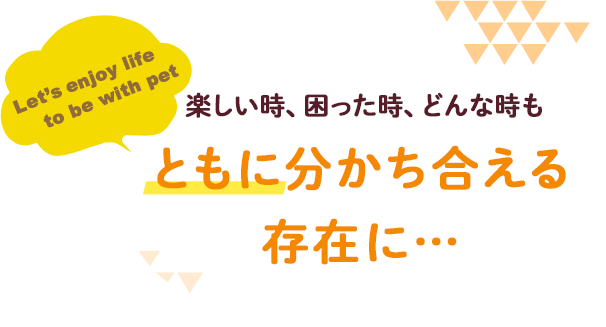 楽しい時、困った時、どんな時も「ともに」
分かち合える存在に…